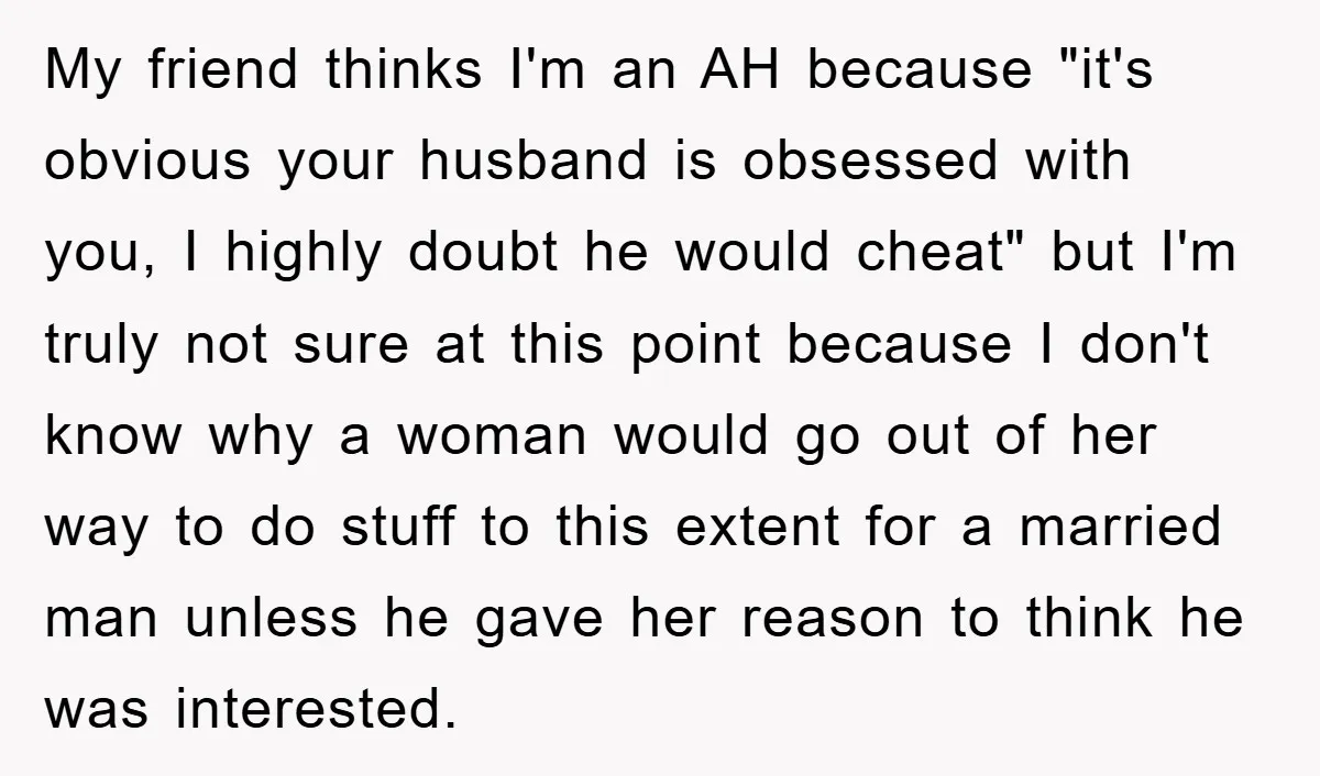 My friend thinks I'm an AH because "it's obvious your husband is obsessed with you, I highly doubt he would cheat" but I'm truly not sure at this point because...