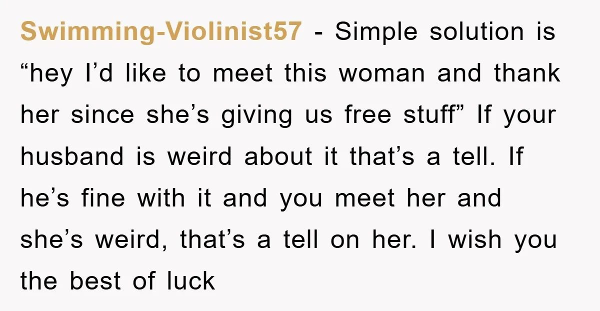 Swimming-Violinist57 − Simple solution is “hey I’d like to meet this woman and thank her since she’s giving us free stuff” If your husband is weird about it that’s a...