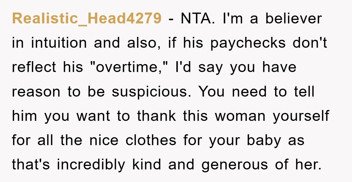 Realistic_Head4279 − NTA. I'm a believer in intuition and also, if his paychecks don't reflect his "overtime," I'd say you have reason to be suspicious. You need to tell him...