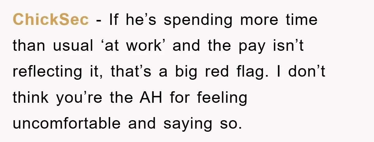 ChickSec − If he’s spending more time than usual ‘at work’ and the pay isn’t reflecting it, that’s a big red flag. I don’t think you’re the AH for feeling...