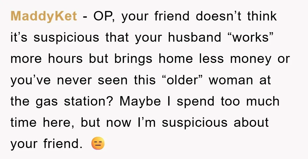 MaddyKet − OP, your friend doesn’t think it’s suspicious that your husband “works” more hours but brings home less money or you’ve never seen this “older” woman at the gas...