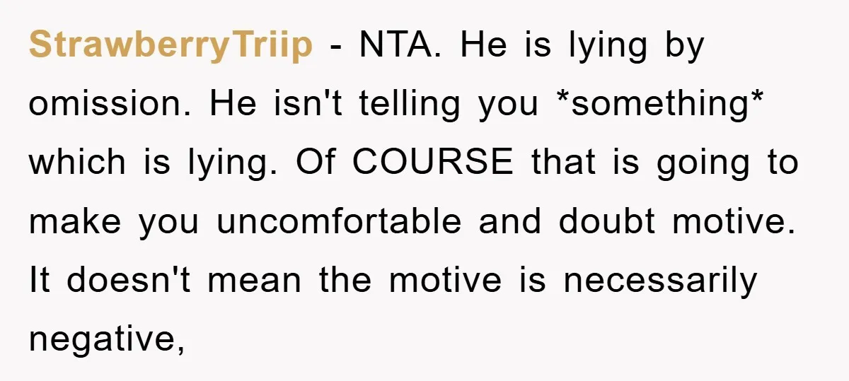 StrawberryTriip − NTA. He is lying by omission. He isn't telling you *something* which is lying. Of COURSE that is going to make you uncomfortable and doubt motive. It doesn't...