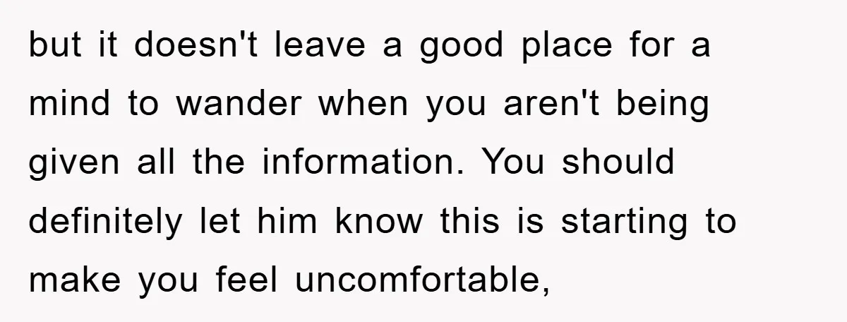 but it doesn't leave a good place for a mind to wander when you aren't being given all the information. You should definitely let him know this is starting to...