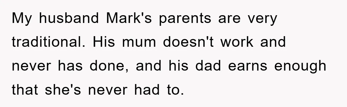 My husband Mark's parents are very traditional. His mum doesn't work and never has done, and his dad earns enough that she's never had to.
