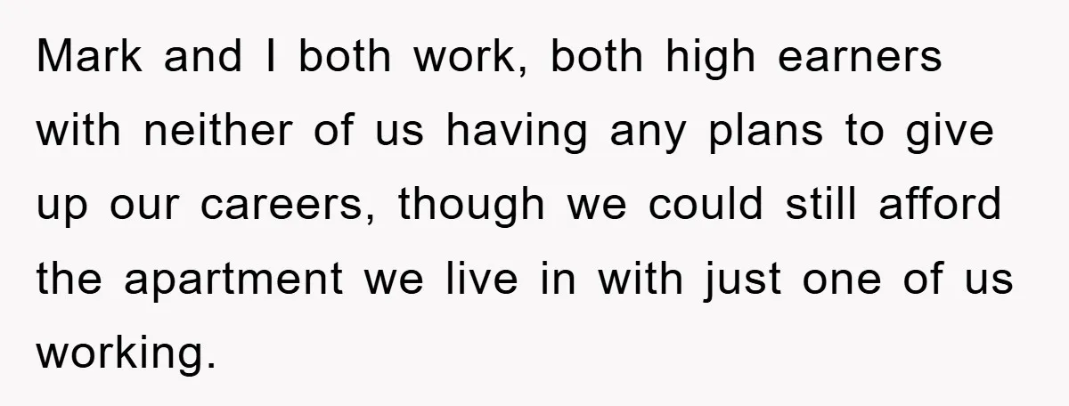 Mark and I both work, both high earners with neither of us having any plans to give up our careers, though we could still afford the apartment we live in...