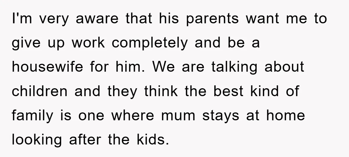 I'm very aware that his parents want me to give up work completely and be a housewife for him. We are talking about children and they think the best kind...