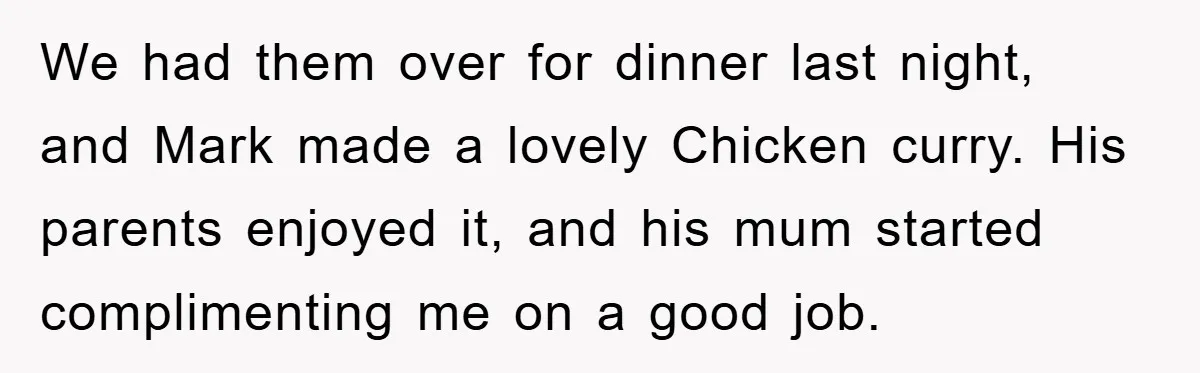 We had them over for dinner last night, and Mark made a lovely Chicken curry. His parents enjoyed it, and his mum started complimenting me on a good job.
