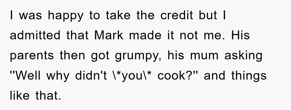 I was happy to take the credit but I admitted that Mark made it not me. His parents then got grumpy, his mum asking ''Well why didn't \*you\* cook?'' and...