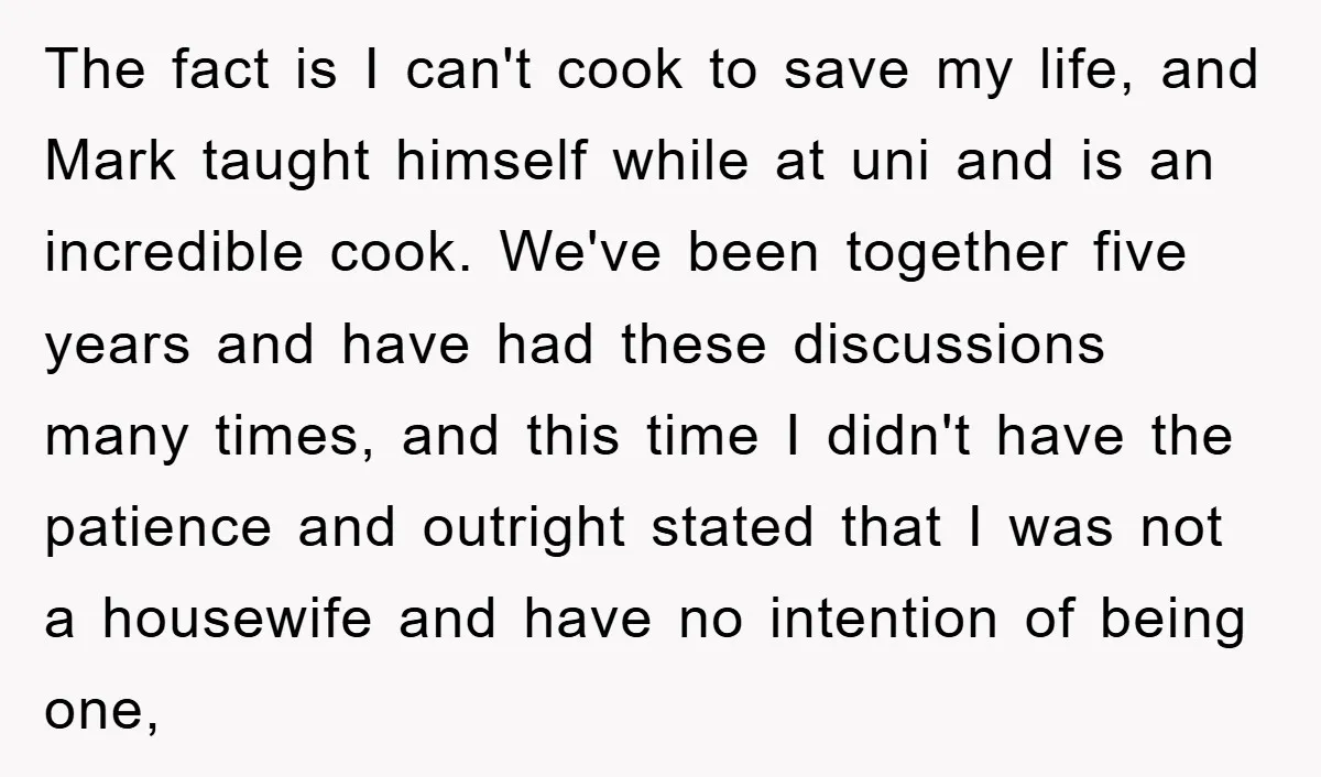 The fact is I can't cook to save my life, and Mark taught himself while at uni and is an incredible cook. We've been together five years and have had...