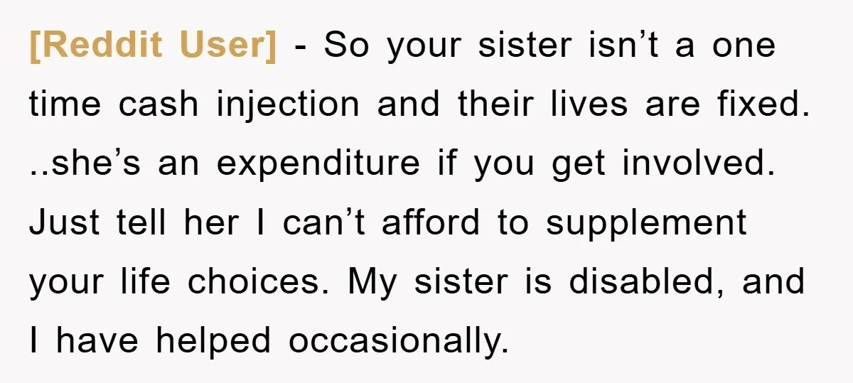 [Reddit User] - So your sister isn’t a one time cash injection and their lives are fixed. ..she’s an expenditure if you get involved. Just tell her I can’t afford...