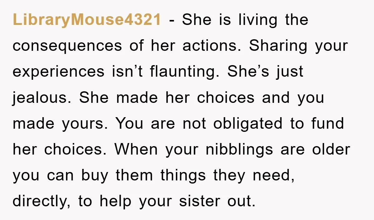LibraryMouse4321 - She is living the consequences of her actions. Sharing your experiences isn’t flaunting. She’s just jealous. She made her choices and you made yours. You are not obligated...