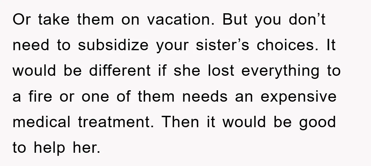 Or take them on vacation. But you don’t need to subsidize your sister’s choices. It would be different if she lost everything to a fire or one of them needs...
