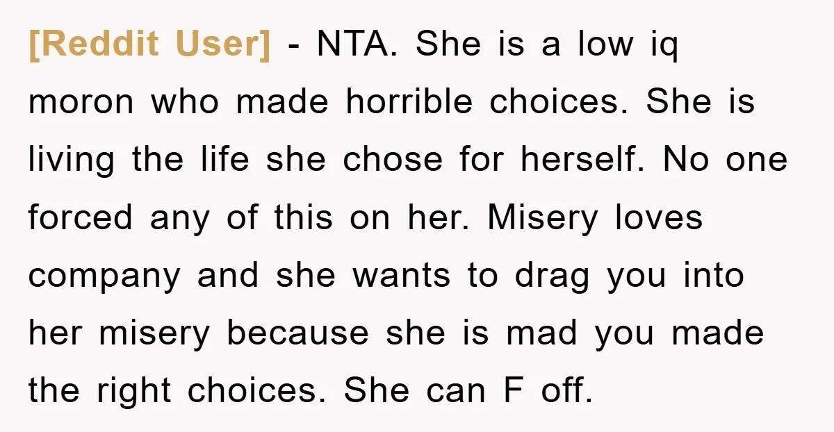 [Reddit User] - NTA. She is a low iq moron who made horrible choices. She is living the life she chose for herself. No one forced any of this on...