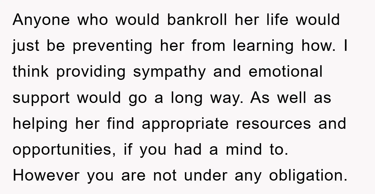Anyone who would bankroll her life would just be preventing her from learning how. I think providing sympathy and emotional support would go a long way. As well as helping...