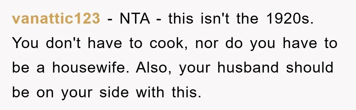 vanattic123 − NTA - this isn't the 1920s. You don't have to cook, nor do you have to be a housewife. Also, your husband should be on your side with...
