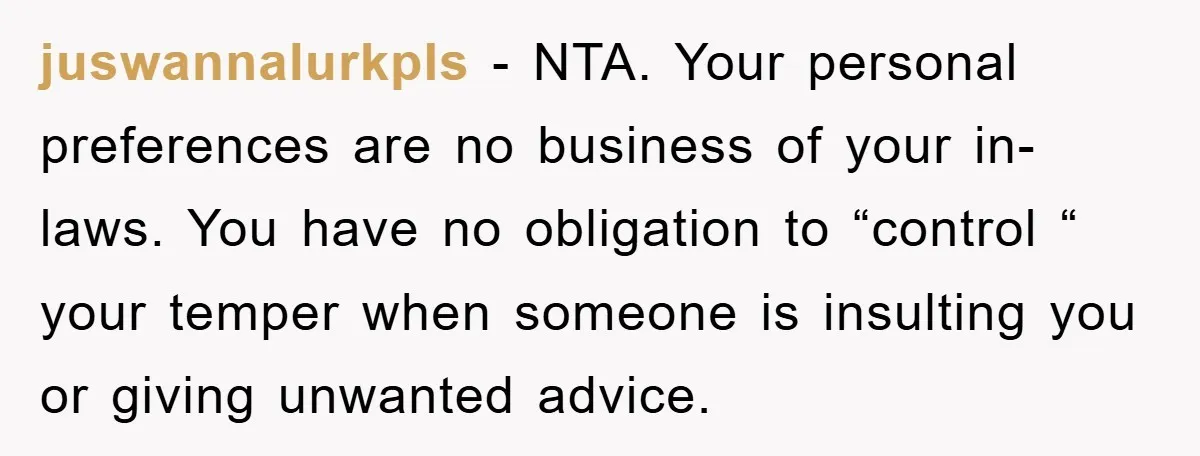 juswannalurkpls − NTA. Your personal preferences are no business of your in-laws. You have no obligation to “control “ your temper when someone is insulting you or giving unwanted advice.