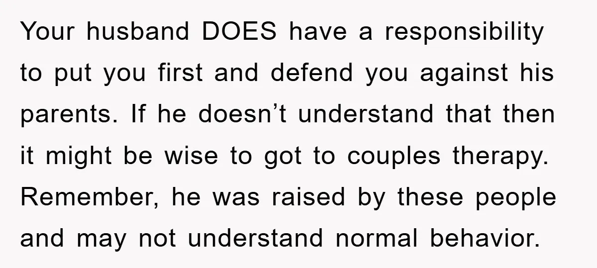 Your husband DOES have a responsibility to put you first and defend you against his parents. If he doesn’t understand that then it might be wise to got to couples...