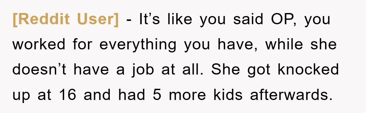 [Reddit User] - It’s like you said OP, you worked for everything you have, while she doesn’t have a job at all. She got knocked up at 16 and had...