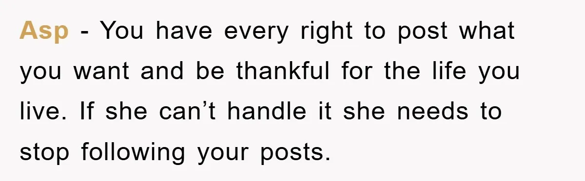 Asp - You have every right to post what you want and be thankful for the life you live. If she can’t handle it she needs to stop following your...