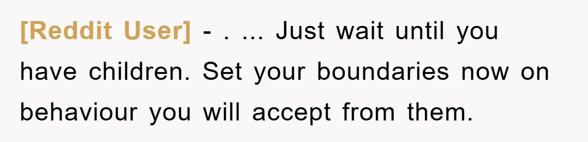 [Reddit User] − . ... Just wait until you have children. Set your boundaries now on behaviour you will accept from them.