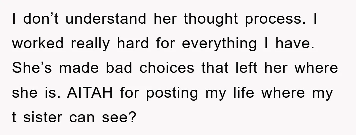 I don’t understand her thought process. I worked really hard for everything I have. She’s made bad choices that left her where she is. AITAH for posting my life where...