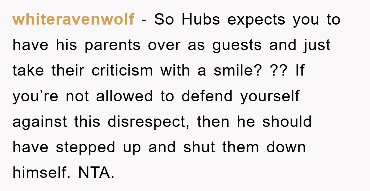 whiteravenwolf − So Hubs expects you to have his parents over as guests and just take their criticism with a smile? ?? If you’re not allowed to defend yourself against...