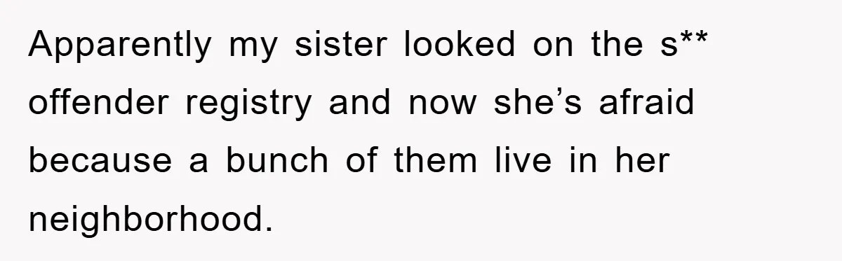 Apparently my sister looked on the s** offender registry and now she’s afraid because a bunch of them live in her neighborhood.