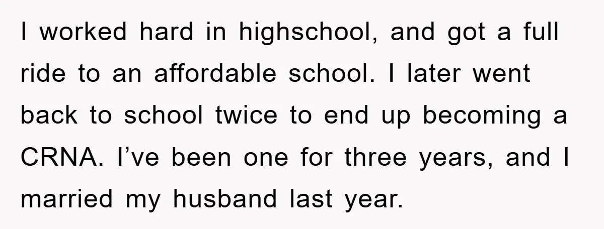 I worked hard in highschool, and got a full ride to an affordable school. I later went back to school twice to end up becoming a CRNA. I’ve been one...