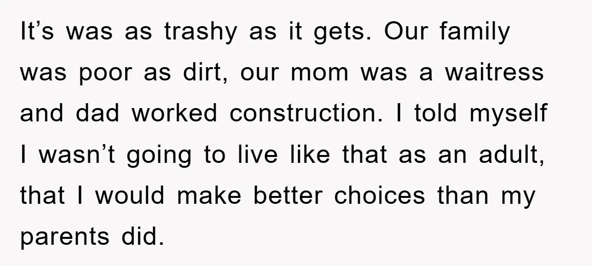 It’s was as trashy as it gets. Our family was poor as dirt, our mom was a waitress and dad worked construction. I told myself I wasn’t going to live...