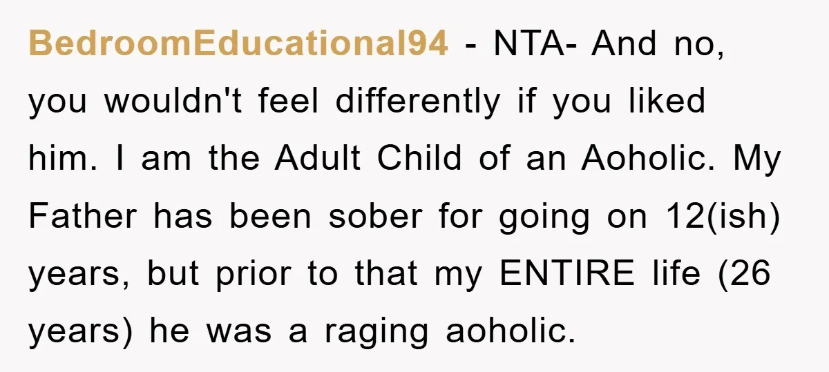 BedroomEducational94 − NTA- And no, you wouldn't feel differently if you liked him. I am the Adult Child of an Aoholic. My Father has been sober for going on 12(ish)...