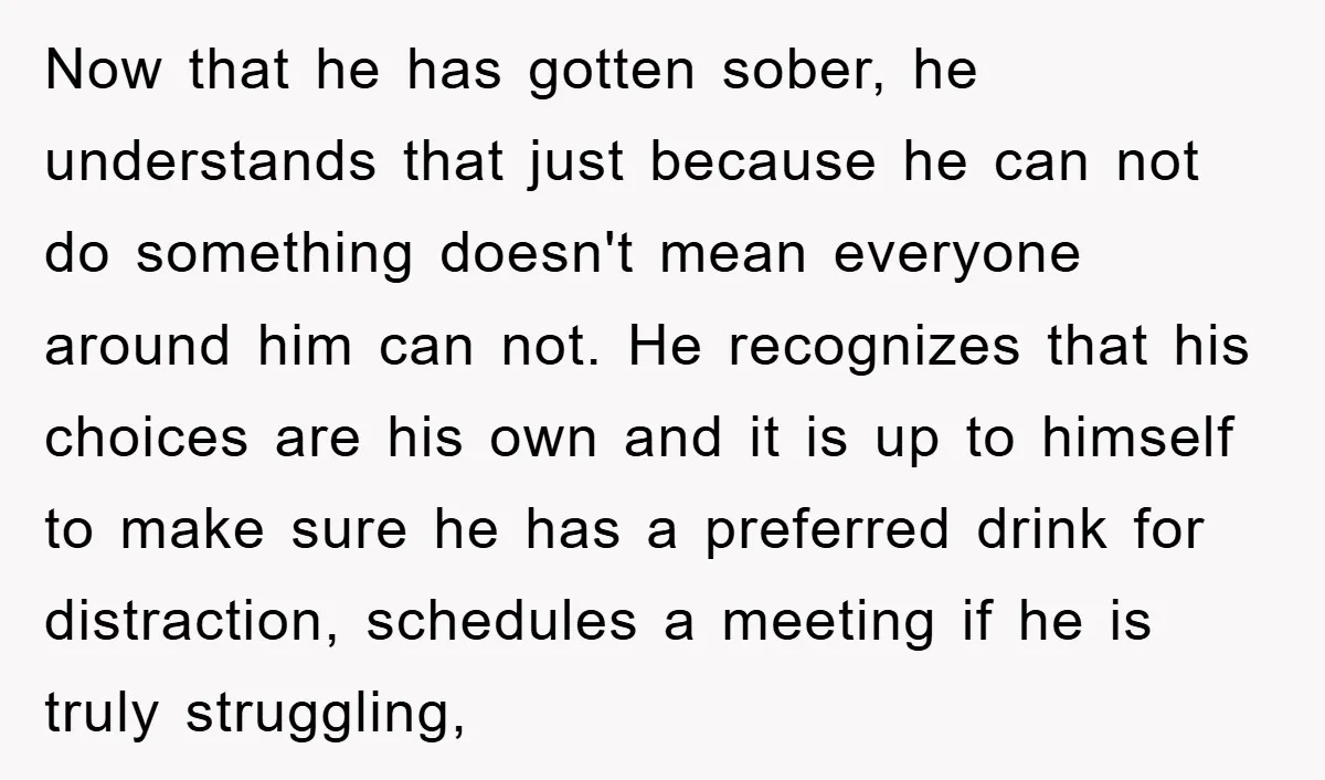 Now that he has gotten sober, he understands that just because he can not do something doesn't mean everyone around him can not. He recognizes that his choices are his...