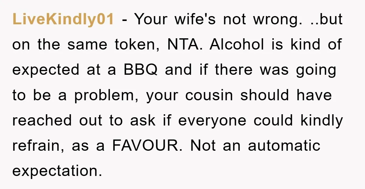 LiveKindly01 − Your wife's not wrong. ..but on the same token, NTA. Alcohol is kind of expected at a BBQ and if there was going to be a problem, your...