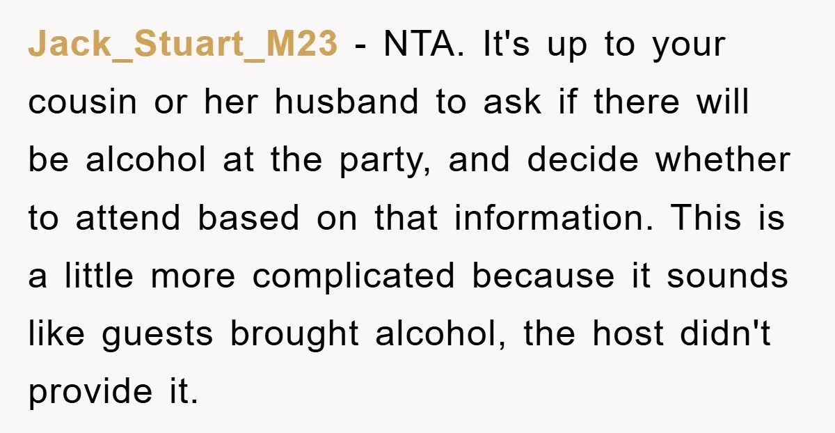 Jack_Stuart_M23 − NTA. It's up to your cousin or her husband to ask if there will be alcohol at the party, and decide whether to attend based on that information....