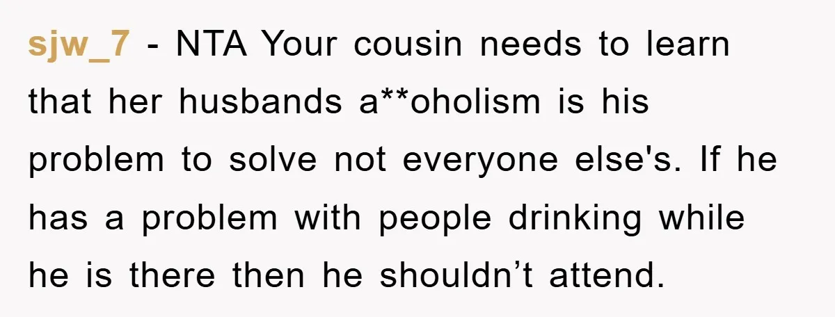 sjw_7 − NTA Your cousin needs to learn that her husbands a**oholism is his problem to solve not everyone else's. If he has a problem with people drinking while he...
