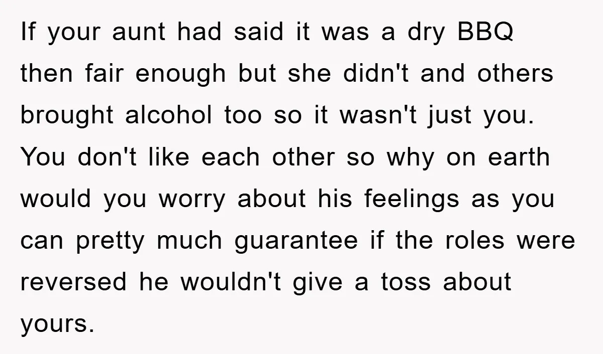 If your aunt had said it was a dry BBQ then fair enough but she didn't and others brought alcohol too so it wasn't just you. You don't like each...