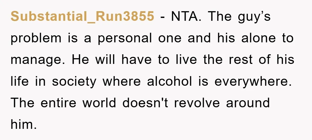 Substantial_Run3855 − NTA. The guy’s problem is a personal one and his alone to manage. He will have to live the rest of his life in society where alcohol is...