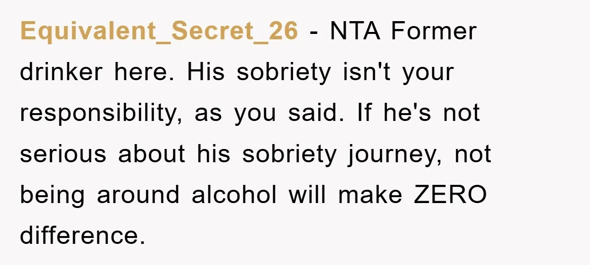 Equivalent_Secret_26 − NTA Former drinker here. His sobriety isn't your responsibility, as you said. If he's not serious about his sobriety journey, not being around alcohol will make ZERO difference.