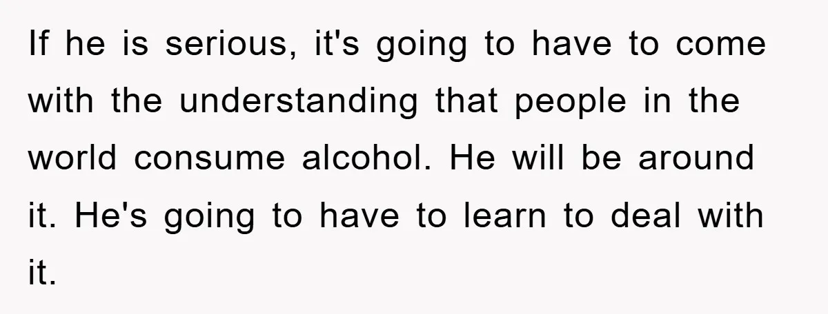 If he is serious, it's going to have to come with the understanding that people in the world consume alcohol. He will be around it. He's going to have to...