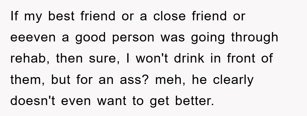 If my best friend or a close friend or eeeven a good person was going through rehab, then sure, I won't drink in front of them, but for an ass?...
