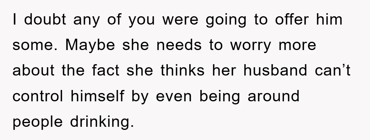 I doubt any of you were going to offer him some. Maybe she needs to worry more about the fact she thinks her husband can’t control himself by even being...