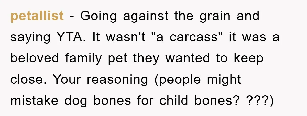 petallist - Going against the grain and saying YTA. It wasn't "a carcass" it was a beloved family pet they wanted to keep close. Your reasoning (people might mistake dog...