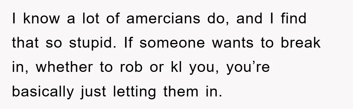 I know a lot of amercians do, and I find that so stupid. If someone wants to break in, whether to rob or kl you, you’re basically just letting them...