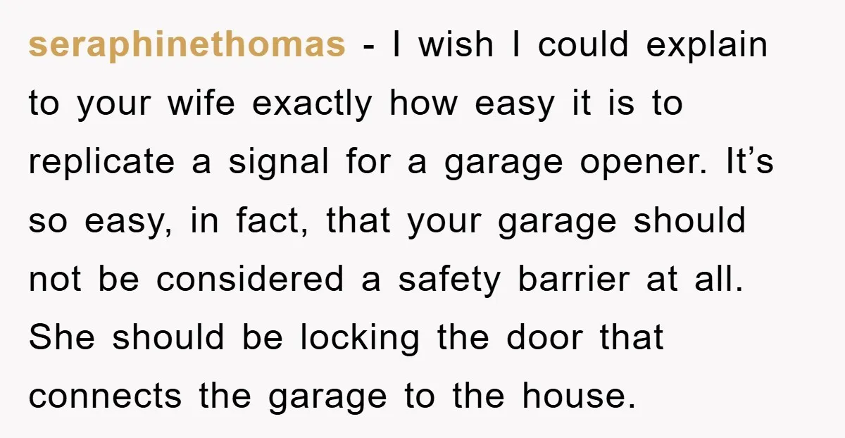 seraphinethomas - I wish I could explain to your wife exactly how easy it is to replicate a signal for a garage opener. It’s so easy, in fact, that your...