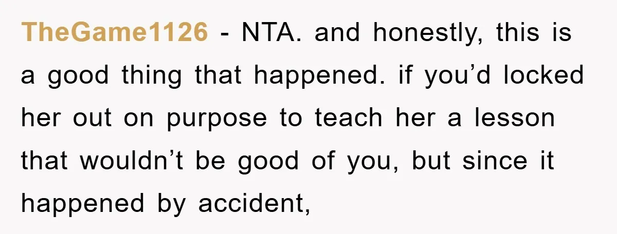 TheGame1126 - NTA. and honestly, this is a good thing that happened. if you’d locked her out on purpose to teach her a lesson that wouldn’t be good of you,...