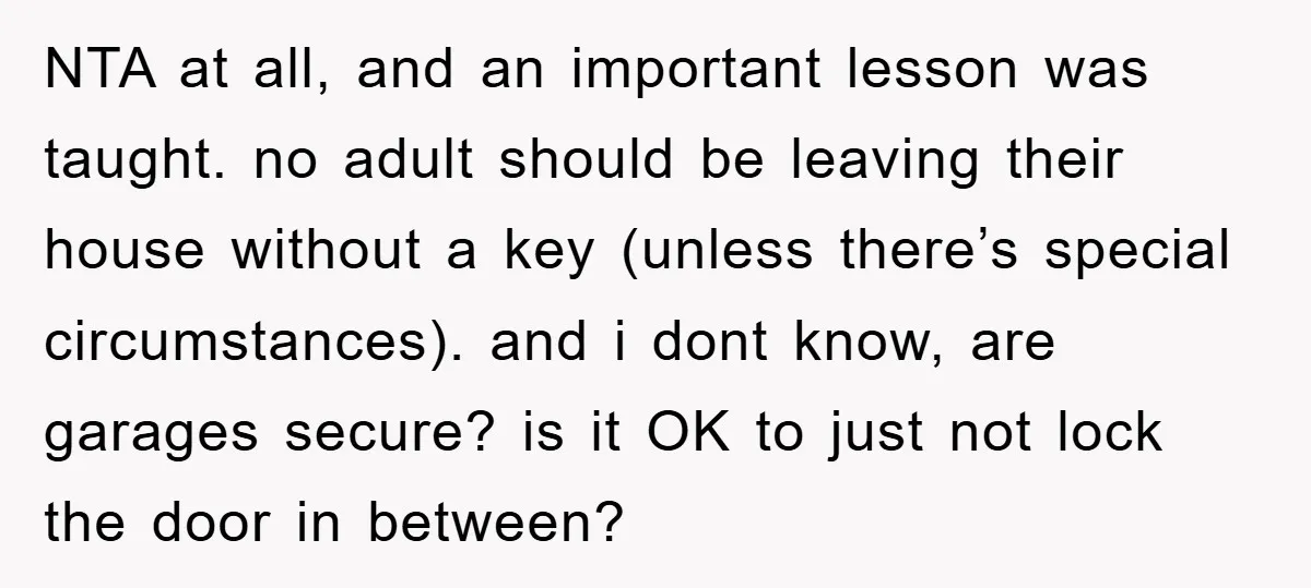 NTA at all, and an important lesson was taught. no adult should be leaving their house without a key (unless there’s special circumstances). and i dont know, are garages secure?...