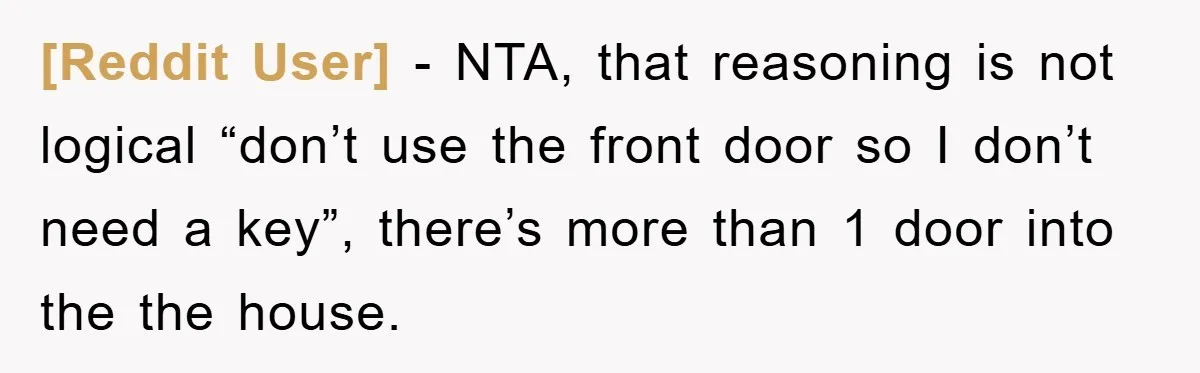 [Reddit User] - NTA, that reasoning is not logical “don’t use the front door so I don’t need a key”, there’s more than 1 door into the the house.