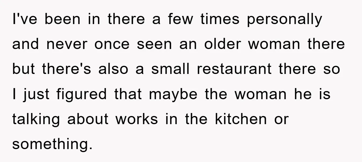 I've been in there a few times personally and never once seen an older woman there but there's also a small restaurant there so I just figured that maybe the...