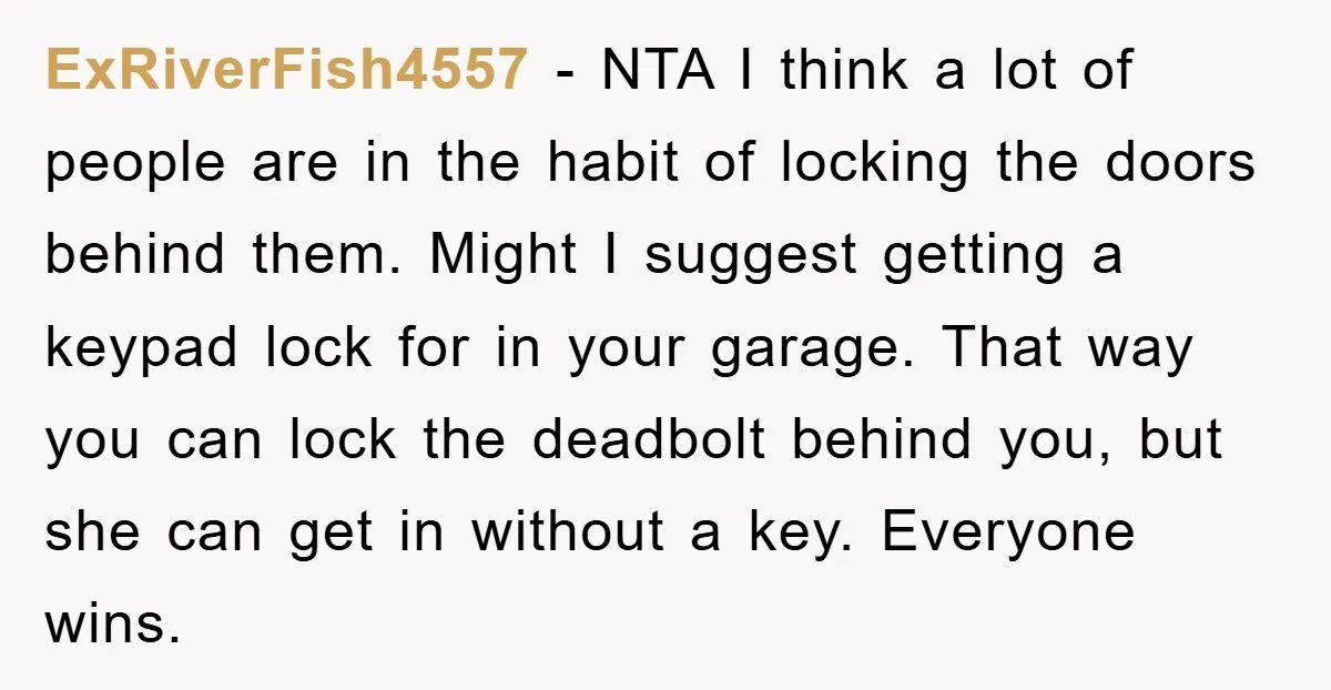 ExRiverFish4557 - NTA I think a lot of people are in the habit of locking the doors behind them. Might I suggest getting a keypad lock for in your garage....