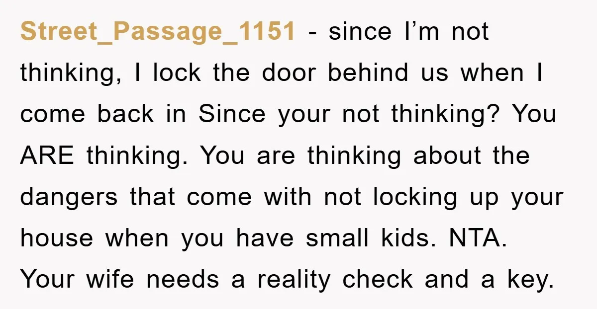 Street_Passage_1151 - since I’m not thinking, I lock the door behind us when I come back in Since your not thinking? You ARE thinking. You are thinking about the dangers...