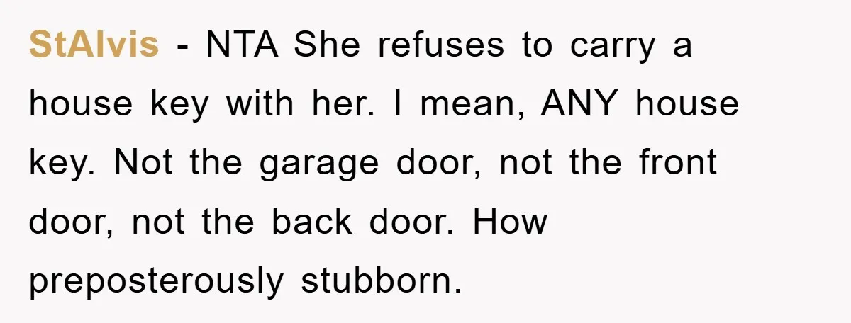 StAlvis - NTA She refuses to carry a house key with her. I mean, ANY house key. Not the garage door, not the front door, not the back door. How...